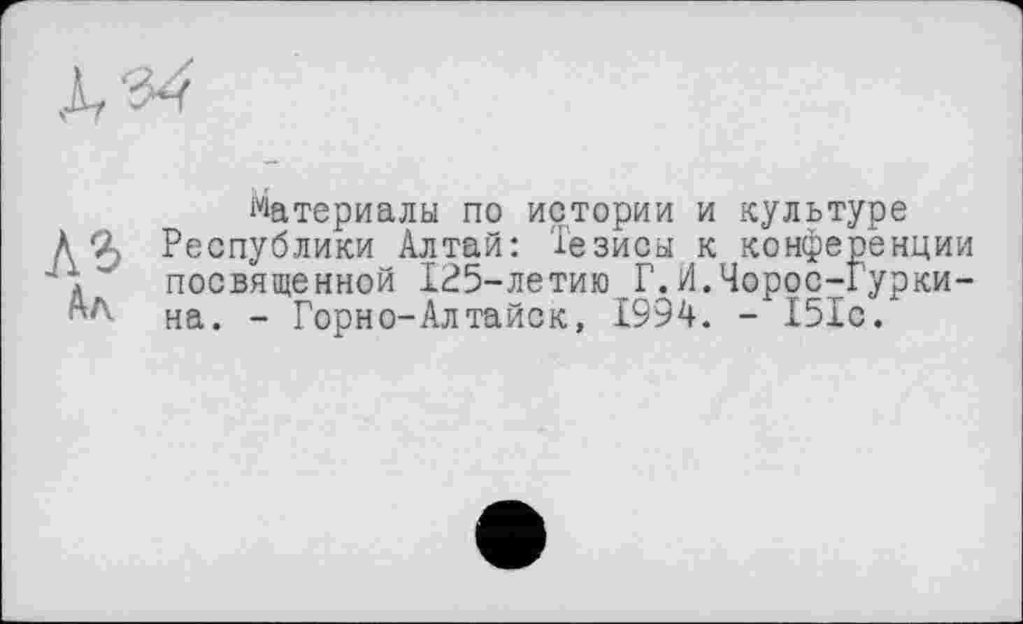 ﻿A3
Ал
материалы по истории и культуре Республики Алтай: Тезисы к конференции посвященной 125-летию Г.И.Чоррс-Гурки-на. - Горно-Алтайск, 1994. - 151с.